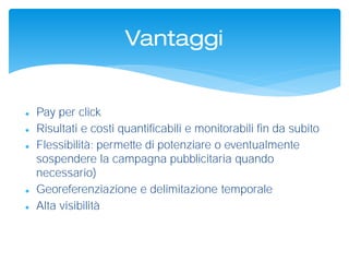 Vantaggi
 Pay per click
 Risultati e costi quantificabili e monitorabili fin da subito
 Flessibilità: permette di potenziare o eventualmente
sospendere la campagna pubblicitaria quando
necessario)
 Georeferenziazione e delimitazione temporale
 Alta visibilità
 