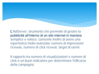 AdServer, strumento che permette di gestire la
semplice e veloce, consente inoltre di avere una
reportistica molto avanzata: numero di impressioni
ricevute, numero di click ricevuti, target di utenti.
Il rapporto tra numero di visualizzazioni e numero di
click è un buon indicatore per determinare l efficacia
della campagna.
 