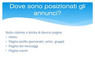 Dove sono posizionati gli
annunci?
Nella colonna a destra di diverse pagine:
• Home
• Pagine profilo (personale, amici, gruppi)
• Pagina dei messaggi
• Pagina eventi
 