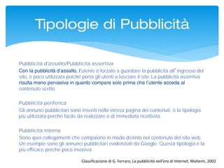 Pubblicità d'assalto/Pubblicità assertiva
utente è forzato a guardare la pubblicità all’ingresso del
sito, è poco utilizzata poiché porta gli utenti a lasciare il sito. La pubblicità assertiva
contenuto scelto.
Pubblicità periferica
Gli annunci pubblicitari sono inseriti nella stessa pagina dei contenuti, è la tipologia
più utilizzata perché facile da realizzare e di immediata ricettività.
Pubblicità interna
Sono quei collegamenti che compaiono in modo distinto nel contenuto del sito web.
Un esempio sono gli annunci pubblicitari evidenziati da Google. Questa tipologia è la
più efficace perché poco invasiva.
Tipologie di Pubblicità
Classificazione di G. Ferraro, La pubblicità nell'era di Internet, Maltemi, 2002
 