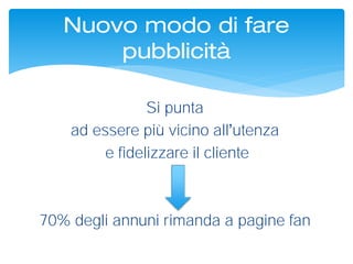 Si punta
ad essere più vicino all utenza
e fidelizzare il cliente
70% degli annuni rimanda a pagine fan
Nuovo modo di fare
pubblicità
 