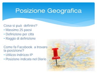 Posizione Geografica
Cosa si può definire?
• Massimo 25 paesi
• Definizione per città
• Raggio di definizione
Come fa Facebook a trovare
la posizione?
• Utilizzo indirizzo IP
• Posizione indicata nel Diario
 