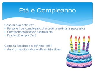 Cosa si può definire?
• Persone il cui compleanno che cade la settimana successiva
• Corrispondenza fascia esatta di età
• Fascia più ampia d età
Come fa Facebook a definire l età?
• Anno di nascita indicato alla registrazione
Età e Compleanno
 