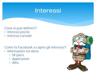 Cosa si può definire?
• Interessi precisi
• Interessi correlati
Come fa Facebook a capire gli interessi?
• Informazioni nel diario
• Mi piace
• Applicazioni
• Altro
Interessi
 
