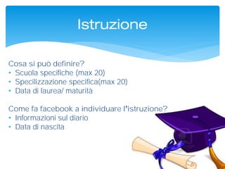 Istruzione
Cosa si può definire?
• Scuola specifiche (max 20)
• Specilizzazione specifica(max 20)
• Data di laurea/ maturità
Come fa facebook a individuare l istruzione?
• Informazioni sul diario
• Data di nascita
 