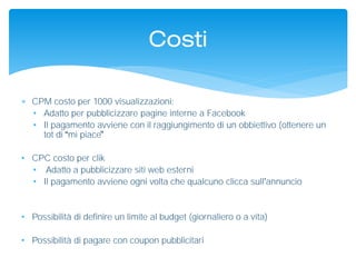  CPM costo per 1000 visualizzazioni:
• Adatto per pubblicizzare pagine interne a Facebook
• Il pagamento avviene con il raggiungimento di un obbiettivo (ottenere un
tot di mi piace
• CPC costo per clik
• Adatto a pubblicizzare siti web esterni
• Il pagamento avviene ogni volta che qualcuno clicca sull annuncio
• Possibilità di definire un limite al budget (giornaliero o a vita)
• Possibilità di pagare con coupon pubblicitari
Costi
 
