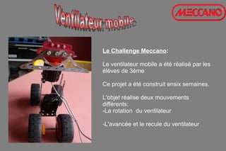 Le Challenge Meccano:
Le ventilateur mobile a été réalisé par les
élèves de 3ème
Ce projet a été construit ensix semaines.
L'objet réalise deux mouvements
différents:
-La rotation du ventilateur
-L'avancée et le recule du ventilateur
 