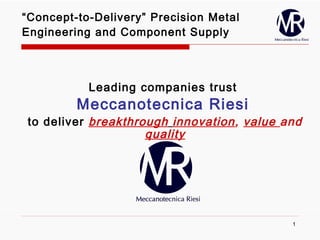 “ Concept-to-Delivery” Precision Metal Engineering and Component Supply Leading companies trust  Meccanotecnica Riesi   to deliver   breakthrough   innovation ,   value  and  quality 
