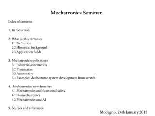 Mechatronics Seminar
Modugno, 24th January 2015
Index of contents
1. Introduction
2. What is Mechatronics
2.1 Definition
2.2 Historical background
2.3 Application fields
3. Mechatronics applications
3.1 Industrial/automation
3.2 Pneumatics
3.3 Automotive
3.4 Example: Mechatronic system development from scratch
4. Mechatronics: new frontiers
4.1 Mechatronics and functional safety
4.2 Biomechatronics
4.3 Mechatronics and AI
5. Sources and references
 