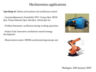 Case Study #1: Robot and machine tool oscillations control
- Customer&partners: Fraunhofer IWU, Comau SpA, MCM
SpA, Prima Industrie SpA, Jobs SpA, Alenia SpA etc.
- Problem Statement: oscillations during working operations
- Project Goal: Innovative oscillations control strategy
development
- Measurement sensor: MEMS accelerometer/gyroscope unit
Modugno, 24th January 2015
Mechatronics applications
 