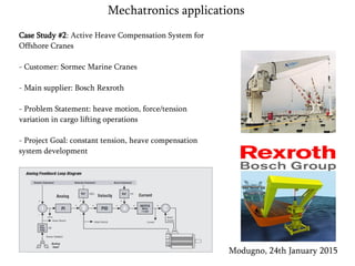 Case Study #2: Active Heave Compensation System for
Offshore Cranes
- Customer: Sormec Marine Cranes
- Main supplier: Bosch Rexroth
- Problem Statement: heave motion, force/tension
variation in cargo lifting operations
- Project Goal: constant tension, heave compensation
system development
Modugno, 24th January 2015
Mechatronics applications
 