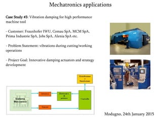 Case Study #3: Vibration damping for high performance
machine tool
- Customer: Fraunhofer IWU, Comau SpA, MCM SpA,
Prima Industrie SpA, Jobs SpA, Alenia SpA etc.
- Problem Statement: vibrations during cutting/working
operations
- Project Goal: Innovative damping actuators and strategy
development
Modugno, 24th January 2015
Mechatronics applications
 
