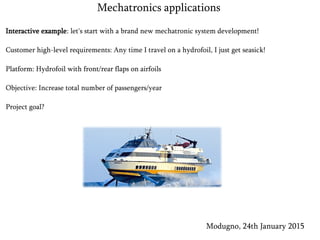 Interactive example: let's start with a brand new mechatronic system development!
Customer high-level requirements: Any time I travel on a hydrofoil, I just get seasick!
Platform: Hydrofoil with front/rear flaps on airfoils
Objective: Increase total number of passengers/year
Project goal?
Modugno, 24th January 2015
Mechatronics applications
 