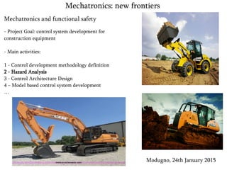 Mechatronics and functional safety
- Project Goal: control system development for
construction equipment
- Main activities:
1 - Control development methodology definition
2 - Hazard Analysis
3 - Control Architecture Design
4 – Model based control system development
…
Modugno, 24th January 2015
Mechatronics: new frontiers
 