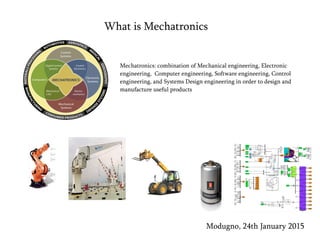 What is Mechatronics
Mechatronics: combination of Mechanical engineering, Electronic
engineering, Computer engineering, Software engineering, Control
engineering, and Systems Design engineering in order to design and
manufacture useful products
Modugno, 24th January 2015
 