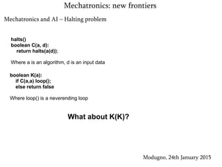 Mechatronics and AI – Halting problem
Modugno, 24th January 2015
Mechatronics: new frontiers
halts()
boolean C(a, d):
return halts(a(d));
Where a is an algorithm, d is an input data
boolean K(a):
if C(a,a) loop();
else return false
Where loop() is a neverending loop
What about K(K)?
 