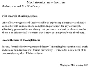 Mechatronics and AI – Gödel's way
Modugno, 24th January 2015
Mechatronics: new frontiers
First theorem of Incompleteness
Any effectively generated theory capable of expressing elementary arithmetic
cannot be both consistent and complete. In particular, for any consistent,
effectively generated formal theory that proves certain basic arithmetic truths,
there is an arithmetical statement that is true, but not provable in the theory.
Second theorem of Incompleteness
For any formal effectively generated theory T including basic arithmetical truths
and also certain truths about formal provability, if T includes a statement of its
own consistency then T is inconsistent.
 