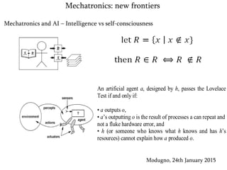 Mechatronics and AI – Intelligence vs self-consciousness
Modugno, 24th January 2015
Mechatronics: new frontiers
An artificial agent a, designed by h, passes the Lovelace
Test if and only if:
• a outputs o,
• a’s outputting o is the result of processes a can repeat and
not a fluke hardware error, and
• h (or someone who knows what h knows and has h’s
resources) cannot explain how a produced o.
 