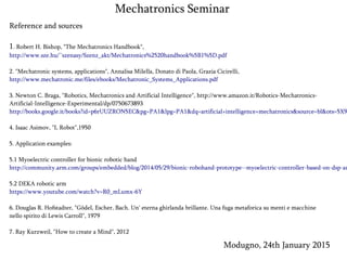 Modugno, 24th January 2015
Mechatronics Seminar
Reference and sources
1. Robert H. Bishop, "The Mechatronics Handbook",
http://www.sze.hu/~szenasy/Szenz_akt/Mechatronics%2520handbook%5B1%5D.pdf
2. "Mechatronic systems, applications", Annalisa Milella, Donato di Paola, Grazia Cicirelli,
http://www.mechatronic.me/files/ebooks/Mechatronic_Systems_Applications.pdf
3. Newton C. Braga, "Robotics, Mechatronics and Artificial Intelligence", http://www.amazon.it/Robotics-Mechatronics-
Artificial-Intelligence-Experimental/dp/0750673893
http://books.google.it/books?id=p6rUUZRON5EC&pg=PA1&lpg=PA1&dq=artificial+intelligence+mechatronics&source=bl&ots=5X9
4. Isaac Asimov, "I, Robot",1950
5. Application examples:
5.1 Myoelectric controller for bionic robotic hand
http://community.arm.com/groups/embedded/blog/2014/05/29/bionic-robohand-prototype--myoelectric-controller-based-on-dsp-an
5.2 DEKA robotic arm
https://www.youtube.com/watch?v=R0_mLumx-6Y
6. Douglas R. Hofstadter, "Gödel, Escher, Bach. Un' eterna ghirlanda brillante. Una fuga metaforica su menti e macchine
nello spirito di Lewis Carroll", 1979
7. Ray Kurzweil, "How to create a Mind", 2012
 
