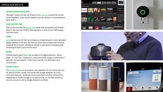 LENOVO SMART ASSISTANT
Although it looks a lot like the Amazon Echo, Lenovo unveiled the Lenovo
Smart Assistant, a tall, tubular speaker that has Amazon’s virtual assistant
Alexa built in.
DISH HOPPER DVR
Dish announced that its Hopper DVR will be fully compatible with Amazon
Alexa in the next few months, allowing users to control their DVR entirely
with their voice.
FORD
Ford has become the first car company to embed Amazon’s voice-activated
digital assistant in its cars. The feature, which the company said would be
available this Summer, will also let people to add items to shopping lists,
extending Amazon’s ecommerce reach.
BAIDU
Chinese search giant Baidu has unveiled an AI digital assistant. Xiaoyu
Zaijia - or Little Fish - responds to voice commands using a combination of
pictures, text and speech. Unlike many rival Ais, it is dependent on a
touchscreen.
NVIDIA SHIELD
The Nvidia Shield is an AI-powered voice assistant for your home that can
be used to stream media, and comes with Google Assistant for voice
command features. Nvidia also announced Spot to further enhance the
capabilities of Shield through a microphone that can be fixed anywhere
around a house to talk to Google Assistant via Shield.
ANNOUNCEMENTS
 