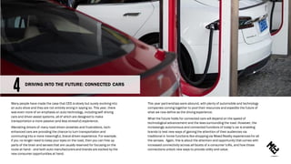 Many people have made the case that CES is slowly but surely evolving into
an auto show and they are not entirely wrong in saying so. This year, there
was even more of an emphasis on auto technology, including self-driving
cars and driver-assist systems, all of which are designed to make
transportation a more passive (and less stressful) experience.
Alleviating drivers of many road-driven anxieties and frustrations, tech-
enhanced cars are providing the chance to turn transportation and
commuting into a more meaningful, brand-driven experience. For example,
if you no longer need to keep your eyes on the road, then you can free up
parts of the brain and senses that are usually reserved for focusing on the
route at hand– and both auto manufacturersand brands are excited by the
new consumer opportunities at hand.
This year partnerships were abound, with plenty of automobile and technology
companies coming together to pool their resources and expedite the future of
what we now define as the driving experience.
What the future holds for connected cars will depend on the speed of
technological advancement and the laws surrounding the road. However, the
increasingly autonomous and connected functions of today’s car is enabling
brands to test new ways of gaining the attention of their audiences via
traditional in home functions like shopping via Mixed Reality experiences for all
the senses. Again, this is about the attention and opportunity that comes with
increased connectivity across all facets of a consumer’slife, and how those
connections unlock new ways to provide utility and value.
DRIVING INTO THE FUTURE: CONNECTED CARS
 