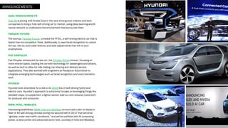 AUDI/NVIDIA’S DRIVE PX
Audi AG is joining with Nvidia Corp in the race among auto makers and tech
companies to bring a fully self-driving car to market, using deep learning and AI
neural network to understand the environment that surrounds them.
FARADAY FUTURE
The startup, Faraday Future, unveiled the FF 91, a self-driving electric car that is
faster than its competitor Tesla. Additionally, it uses facial recognition to unlock
the car, has an auto-valet feature,and seat adjustments that link to your
smartphone.
FIAT CHRYSLER
Fiat Chrysler introduced its new car, the Chrysler Portal minivan, focusing on
more interior space, loading the car with technology for passengers and drivers,
as well as tech to allow for ride-hailing, car-sharing and delivery service
applications. They also worked with engineers at Panasonic Automotive to
integrate emerging technologies such as facial recognition and voice biometric
tech.
HYUNDAI
Hyundai took attendees for a ride in its IONIQ line of self-driving hybrid and
electric cars. Hyundai’s approach to autonomy focuses on leveraging things like
detailed maps, to supplement a lighter sensor load out and reduced costs both
for producer and consumer.
BMW/INTEL/MOBILEYE
Interesting bedfellows, BMW, Intel and Mobileye announced a plan to deploy a
fleet of 40 self-driving vehicles during the second half of 2017 that will drive
“globally under real traffic conditions,” and will be outfitted with AI computing
power, a data-center and advanced senor tech, courtesy of Intel and Mobileye.
ANNOUNCEMENTS
 