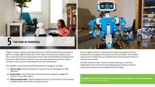 Forget The Jetsons’ Rosie or Star Wars’ R2-D2 and C-3PO; the latest robots movebeyond
gimmick, bringing together IQ and EQ. At CES, robotics were not only incredibly cool to
demo, they were one of the most popular devices, with over 25 exhibitors showing off new
innovations. With the rise of robotics comes more personality enhancements, helping
humans not only rely on this technology but bond with their devices.
The intelligent, autonomous machines showcased ran the gamut, including:
1. Service robots - Robots that perform a specific task, like sorting data or filing
paperwork.
2. Social robots - Robots that have humanoid features designed to engage with
humans, such as play a game.
3. Fully humanoid robots - Robots designed to perform care functions, such as helping
the elderly within their homes or mixing you a drink.
Driven by highly evolved AI, robots are becoming increasingly attractive for
entertainment, everyday communication and task completion. This provides
opportunities to disrupt how your business works, from the supply chain to to
customer service itself.
As robots become smarter, thanks to constant learning, it is not about
replacing the human workforce,but amplifying opportunities to humanize
products and services via increasingly friendly technology.
THE RISE OF ROBOTICS
By 2018, sales of service robots for personal and domestic use will reach 35M units.
Source: International Robotics Federation
 