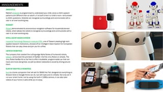 ARISTOTLE
Mattel’s Aristotle is programmed to understand your child, since a child’s speech
patterns are different than an adult’s. It is built to live in a child’s room—and answer
a child's questions. Aristotle can recognize surroundings and communicate with a
user in an ever-evolving way.
ROBART
Robart demonstratedits autonomous navigation software for household/service
robots, which allows the robots to recognize surroundings and communicate with a
user in an ever-evolving way.
INTELLIGENT VISION SYSTEM
Industrial Technology Research Institute (ITRI), one of Taiwan's leading high-tech
applied research institutions, showed off an Intelligent Vision System for Companion
Robots that can play chess and join you for coffee.
UBTECH ROBOTICS
The company that created the cutting-edge Alpha Series of humanoid robots,
Ubtech, announced the premiere of KarBot—thefirst Jimu Robot on wheels. The
Jimu Robot KarBot Kit is the first to offer a buildable, programmable car that can
track and move along lines, as well as detect obstacles to avoid by driving around
them.
KURI BY MAYFIELD ROBOTICS
Kuri is a home companion that will sell for $699 this Fall, designed do everything an
Amazon Echo or Google Home can do, but with eyes and on wheels. Not only can it
run your smart home, but by using the built-in 1080p camera, it can also take
videos of your home or pets while you’re away.
ANNOUNCEMENTS
 