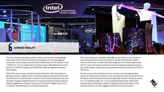 From the HoloLens developers edition releaseand the ever-churning Magic
Leap rumor mill to Pokémon GO and the resurgence of the smart glasses
movement, virtual, augmented and mixed realities were on the minds of many
in 2016. So, it is no surprise that for its second year, CES dedicated an entire
section of the floor to augmented reality (AR) called the Augmented Reality
Marketplace.
Within AR, many brands consistently thanked Pokémon GO’s popularity for
igniting consumer enlightenment in the technology and paving the way for the
introduction of new AR devices to market.In fact, while its popularity may have
dwindled, the game helped illustrate for brands the potential opportunities for
deeper engagement through an experience that layers a digital reality over a
consumers’ preexisting one in everyday experiences.
VR’s focus was less on headsets (although we saw plenty of new formats at
lower price points) and more on content to access via VR devices. When it
came to VR content, we saw a shift beyond games to immersive experiences,
with TV, movie and content production studios finding new ways and reasons
(e.g. visual novels, choose-your-own-adventure films) for consumers toinvest in
VR devices.
Overall, we saw that as devices continue to become increasingly wireless,
consumer friendly and connected, more use cases will come to market to drive
AR-based content and executions beyond gaming. However, thefuturewill not
be in the hardware itself, but in how brands experiment with mixed reality
experiences and offerings to deliver compelling, exciting, educational, and
inspiring content that truly engages audiences across touch points.
A MIXED REALITY
 