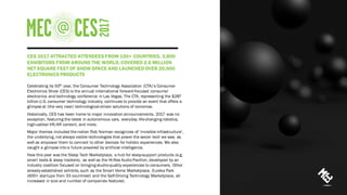 CES 2017 ATTRACTED ATTENDEES FROM 150+ COUNTRIES, 3,800
EXHIBITORS FROM AROUND THE WORLD, COVERED 2.6 MILLION
NET SQUARE FEET OF SHOW SPACE AND LAUNCHEDOVER 20,000
ELECTRONICS PRODUCTS
Celebrating its 50th year, the Consumer Technology Association (CTA)’s Consumer
Electronics Show (CES) is the annual international forward-focused consumer
electronics and technology conference in Las Vegas. The CTA, representing the $287
billion U.S. consumer technology industry, continues to provide an event that offers a
glimpse at (the very near) technological-driven solutions of tomorrow.
Historically, CES has been home to major innovation announcements. 2017 was no
exception, featuring the latest in autonomous cars, everyday life-changing robotics,
high-caliber VR/AR content, and more.
Major themes included the notion Rob Norman recognizes of ‘invisible infrastructure’,
the underlying, not always visible technologies that power the sexier tech we saw, as
well as empower them to connect to other devices for holistic experiences. We also
caught a glimpse into a future powered by artificial intelligence.
New this year was the Sleep Tech Marketplace, a hub for sleep-support products (e.g.
smart beds & sleep trackers), as well as the Hi-Res Audio Pavilion, developed by an
industry coalition focused on bringing studio-quality experiences to consumers. Other
already-established exhibits, such as the Smart Home Marketplace, Eureka Park
(600+ startups from 33 countries!) and the Self-Driving Technology Marketplace, all
increased in size and number of companies featured.
 