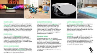 SLEEP NUMBER 360 SMART BED
The Sleep Number 360 Smart Bed is changing how you
sleep by adjusting to your movements in the night.
Additionally, it includes a foot warmer and tiny lights to
guide you to the bathroom at night. The bed also uses
SleepIQ, a biometric sensor technology that tracks your
heart rate, motion and breathing.
LEGO BOOST CODING BRICKS
Lego debuted a new line called Lego Boost aimed
at ages seven and up, that interconnects with
normal Lego pieces to bring pieces to life with
movement and audio. The programming still
happens via an iOS or Android app, but here’s the
genius: the code is stackable, just like Lego itself.
So anyone who knows how to pile up Lego bricks
already knows how to program it.
PROJECT ARIANA
Razer also introduced Project Ariana, a prototype video
projector meant to provide ambience through Razer’s
Chroma system. Project Ariana can be used as an ordinary
4K projector and gives the impression of extending your
monitor across an entire room. It uses a 155-degree fisheye
lens and two depth-sensing cameras.
AMBARELLA
Ambarella gave us insight at CES into the direction of
the drone marketplace. They announced the H22chip
for cameras in drones, which films in 4K HD video,
which includes electronic image stabilization, removing
the need for gimbals. Ambarella also announced the
H3 chip, geared at high-end drones that allow 8K Ultra
HD video at 30 frames per second.
PROJECT VALERIE
When one laptop screen just isn't enough, there's the Razer
Project Valerie. This thick (1.5-inch) case holds a normal 17-
inch display and two additional 17-inch displays that pop out
from either side. Razer calls the arrangement "an automated
deployment mechanism," which is an overly complicated way
of saying they snap into place without needing adjustment.
CARNIVAL CRUISE WEARABLE
Carnival Cruise introduced their new app and quarter-sized
"smart medallion" called the Ocean Compass. The wearable
is designed to eliminate the passenger headaches like long
boarding lines and messy payment systems.
COROS LINX HELMET
Since it is dangerous to ride your bike while
listening to music, the Coros Linx features two bone
conduction transducers that deliver audio from
your phone without cancelling out surrounding
street noise. You can change songs and adjust the
volume through a smart remote that is mounted on
your handlebars. There is also a special sensor on
the back of the helmet that will send a text
message to an emergency contact in the event on
an accident.
 