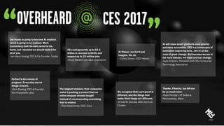 Our house is going to become AI enabled.
Jarvis is going to be realized. Mark
Zuckerberg built his own Jarvis for his
home, but I decided we should build it for
all of you.
-Jen-Hsun Huang, CEO & Co-Founder, Nvidia
Thanks, Pikachu, but AR can
be so much more.
-Ryan Pamplin, VP Sales &
Partnerships, Meta
Perfect is the enemy of
progress. Every step moves
things forward.
-Mick Ebeling, CEO & Founder,
Not Impossible Labs
AI will make smart products even smarter
and more accessible. CES is a cornucopia of
innovation improving lives...We’re on the
cusp of great change. But because we are in
the tech industry, we must not fear change.
-Gary Shapiro, President and CEO, Consumer
Technology Association
At Nissan, we don’t just
imagine. We do.
–Carlos Ghosn, CEO, Nissan
We recognize that each guest is
different, and the things that
make them happy are different.
-Arnold W. Donald, CEO, Carnival
Cruises
5G could generate up to $3.5
trillion in revenue in 2035, and
support up to 22 million jobs.
-Steve Mollenkopf, CEO, Qualcomm
The biggest mistakes that companies
make is pushing a product that an
online shopper already bought
instead of recommending something
that is related.
–Diaz Nesamoney, CEO, Jivox
 