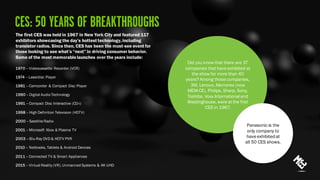 1970 – Videocassette Recorder (VCR)
1974 – Laserdisc Player
1981 – Camcorder & Compact Disc Player
1990 – Digital Audio Technology
1991 – Compact Disc Interactive (CD-i)
1998 – High Definition Television (HDTV)
2000 – Satellite Radio
2001 – Microsoft Xbox & Plasma TV
2003 – Blu-Ray DVD & HDTV PVR
2010 – Netbooks, Tablets & Android Devices
2011 – Connected TV & Smart Appliances
2015 – Virtual Reality (VR), Unmanned Systems & 4K UHD
The first CES was held in 1967 in New York City and featured 117
exhibitors showcasing the day’s hottest technology, including
transistor radios. Since then, CES has been the must-see event for
those looking to see what’s “next” in driving consumer behavior.
Some of the most memorablelaunches over the years include:
Did you know that there are 37
companies that have exhibited at
the show for more than 40
years? Among those companies,
3M, Lenovo, Memorex (now
MEM-CE), Philips, Sharp, Sony,
Toshiba, Voxx Internationaland
Westinghouse, were at the first
CES in 1967.
Panasonic is the
only company to
have exhibitedat
all 50 CES shows.
 