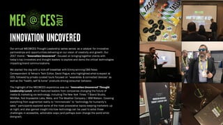 Our annual MEC@CES Thought Leadership series serves as a catalyst for innovative
partnerships and opportunities delivering on our vision of creativity and growth. Our
2017 theme - “Innovation Uncovered” - focused on bringing together clients with
today’s top innovators and thought leaders to explore and demo the critical technologies
impacting brand communications.
We started the day with a kick-off breakfast with Emmy-winning CBS News
Correspondent & Yahoo’s Tech Editor, David Pogue, who highlighted what to expect at
CES, followed by private curated tours focused on “wearables & connected devices” as
well as the “health, self & home” products driving consumer behavior.
The highlight of the MEC@CES experience was our “Innovation Uncovered” Thought
Leadership Lunch, which featured leaders from companies changing the future of
media & marketing via technology, including The New York Times’ T Brand Studio,
MikMak, Not Impossible Labs, Meta, and The Weather Company / IBM Watson. Covering
everything from augmented reality to “minimercials” to “technology for humanity’s
sake,” participants explored some of the most provocative topics keeping marketers up
at night, and also gained insight into how technology can be used to solve these
challenges in accessible, actionable ways (and perhaps even change the world while
doing so!).
 