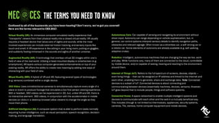 Autonomous Cars: Car capable of sensing and navigating its environment without
driver input. Autonomy can range depending on vehicle sophistication, but, in
general, car control systems interpret sensory details to identify navigation paths,
obstacles and relevant signage. Often known as a driverless car, a self-driving car or
a robotic car. Some elements of autonomy are already available (e.g. self-parking,
adaptive cruise).
Robotics: Intelligent, autonomous machines that are changing the way we live, work
and play. While functions vary, many of them are connected to the cloud, controllable
by mobile device, and/or capable of seeing, hearing and reacting to the environment
around them.
Internet of Things (IoT): Refers to the full spectrum of screens, devices, objects —
even living things -- that can be assigned an IP address and linked to the internet and
each other, enabling them to generate, share and exchange data. Note: Connected
devices is a subset of IoT. Connected devices is about connecting and
communicating between devices (essentially machines, devices, sensors). However,
IoT goes beyond that to include people, things and software systems.
Connected Home: A space networked to enable multiple intelligent systems and
devices to communicate with each other and the web in a mutually beneficial way.
This includes (though is not limited to) thermostats, appliances, security systems,
cameras, TVs, stereos, home computer equipment and mobile devices.
Confused by all of the buzzwords you have been hearing? Don’t worry, we’ve got you covered!
Here are the terms relevantto CES 2017.
Virtual Reality (VR): An immersive computer-simulated reality experience that
“transports” viewers from their physical reality into a closed virtual reality. VR usually
requires a headset device that takescare of sights and sounds, while the most
involved experiences can include external motion tracking, andsensory inputs like
touch and smell. A VR experience is like sitting in your living room, putting on goggles,
and suddenly feeling immersed in the sounds and sights of another universe.
Augmented Reality (AR): A technology that overlays virtual 3D images within one’s
field of view of the real world. Utilizing a head-mounted display or smartscreen (e.g.
smartphone), AR layers various computer-generated enhancements on top of your
existing reality. AR offers the ability to create new meaning by adding new ways of
interacting with your field of view.
Mixed Reality (MR): A hybrid of VR and AR, featuring several types of technologies
(e.g. sensors) combined within a single device.
360 Video: Uses omnidirectional cameras to simultaneously capture every angle of a
place or event to produce footagethat simulates a live first-person viewing experience.
With a headset, 360 videos can be experienced in 3D, but, unlike VR and AR, there is
no interactive element. 360 videos, in conjunction with the accelerometerin mobile
devices (or clicks in a desktop browser) allow viewers to change the angle as they
move their phone.
Artificial Intelligence (AI): A computer system that is able to perform tasks normally
requiring human intelligence, such as visual perception, speech recognition,decision-
making, and language translation.
 