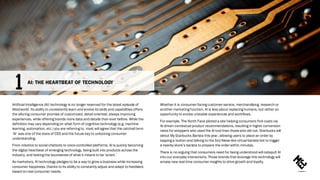Artificial Intelligence (AI) technology is no longer reserved for the latest episode of
Westworld. Its ability to consistently learn and evolve its skills and capabilities offers
the alluring consumer promise of customized, detail-oriented, always improving
experiences, while offering brands more data and details than ever before. While the
definition may vary depending on what form of cognitive technology (e.g. machine
learning, automation, etc.) you are referring to, most will agree that the catchall term
‘AI’ was one of the stars of CES and the future key to unlocking consumer
understanding.
From robotics to social chatbots to voice-controlled platforms, AI is quickly becoming
the digital heartbeat of emerging technology, being built into products across the
industry, and testing the boundaries of what it means to be ‘smart.’
As marketers, AI technology pledges to be a way to grow a business while increasing
consumer happiness, thanks to its ability to constantly adjust and adapt to feedback
based on real consumer needs.
Whether it is consumer-facing customer service, merchandising, research or
another marketing function, AI is less about replacing humans, but rather an
opportunity to evolve unstable experiences and workflows.
For example, The North Face piloted a site helping consumers find coats via
AI-driven contextual product recommendations, resulting in higher conversion
rates for shoppers who used the AI tool than thosewho did not. Starbucks will
debut My Starbucks Barista this year, allowing users to place an order by
tapping a button and talking to the Siri/Alexa-like virtual barista bot to trigger
a nearby store’s barista to prepare the orderwithin minutes.
There is no arguing that consumers need for being understood will catapult AI
into our everyday interactions. Those brands that leverage this technology will
amass new real-time consumer insights to drive growth and loyalty.
AI: THE HEARTBEAT OF TECHNOLOGY
 