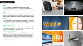 NVIDIA
Nvidia, a huge player in the AI space, led the way at CES, making
announcements at the intersection of AI and deep learning, both in the
automotive space with autonomouscars and home entertainment with TVs.
WIIDII
WIIDII technology merges AI and real concierge services (with human personal
assistants) into one to assist users in everyday life, including professional and
personal travel by following them anywhere and answering requests instantly.
XIAOMI
Xiaomi launched Mi TV, a deep learning Artificial Intelligence TV that collects
information based on what you enjoy viewing and creates a list of suggestions. It
also features a razor thin screen with a thickness of only 4.98mm.
KOLIBREE TOOTHBRUSH
Kolibree Ara is the world’s first toothbrush embedded with AI. The toothbrush
has deep learning algorithms that are able to learn your personal brushing
habits and the more you use it, the smarter it gets.
LENOVO SMART GLASSES C200
Lenovo unveiled their AI-powered smart glasses C200, it is Lenovo’s first ever
smart glass that combines AR and AI. AI recognition software collects and
analyzes data from the smart glass camera, sensors and userhistory and
combines all the information with user's voice commands, gestures and
selections to act as an assistant to carry out various activities and be able to
provide useful information.
ANNOUNCEMENTS
 