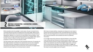 While wearables stole the spotlight in recent years, this year connected home,
connected devices and other connected tech took centerstage. While we have
seen opportunities within the connected home spacebefore, this year felt like a
tipping point. Whether it’s in the form of a thermostat or security system, more
companies are turning to existing software platforms (e.g. Google’s Brillo, Apple’s
Homekit, Amazon’s Alexa) to connect devices versus building their own
ecosystem to make true interconnectivity a reality.
This year Amazon was a major part of the connected home story. For example. its
Alexa digital assistant and Amazon Dot replenishment service were integrated
into various products, enabling how consumers connect to and command
interactions from devices in and out of the home. The results are tangible steps
toward enhanced living that is connected device to device.
With these increased abilities, companies are taking more overt steps to
improve the security and safety of their connected devices and networks.
After all, the more things that are connected, the more opportunities there
are for security breaches, service attacks and theft of confidential
information.
It’s no longer simply about electronic dog food feeders or ovens that play
music as they cook your food (as fun as they may be to play with). As
connected homes continue to bring in existing platform power, augmented
reality, voice assistants and other technological mega powers, you'll see
that connected devices will begin to offer opportunities to engage with
your consumers at all touch points along the purchase journey, uncovering
new ways to provide tangible value and support.
BEYOND CONNECTED: CONNECTED HOMES,
DEVICES & MORE
 