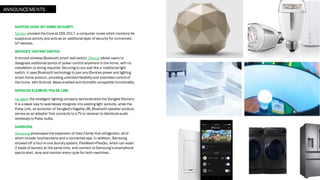 NORTON CORE IOT HOME SECURITY
Norton unveiled the Core at CES 2017, a consumer router which monitors for
suspicious activity and acts as an additional layer of security for connected,
IoT devices.
IDEVICES’ INSTANT SWITCH
A remote wireless Bluetooth smart wall switch, iDevice allows users to
designate additional points of power control anywhere in the home, with no
installation or wiring required. Securing to any wall like a traditional light
switch, it uses Bluetooth technology to pair any iDevices power and lighting
smart home product, providing unlimited flexibility and extended control of
the home, with Android, Alexa-enabled and HomeKit-compatible functionality.
SENGLED ELEMENT/PULSE LINK
Sengled, the intelligent lighting company demonstrated the Sengled Element.
It is a sleek way to seamlessly integrate into existing light sockets, while the
Pulse Link, an evolution of Sengled's flagship JBL Bluetooth speaker product,
serves as an adapter that connects to a TV or receiver to distributeaudio
wirelessly to Pulse bulbs.
SAMSUNG
Samsung showcased the expansion of their Family Hub refrigerator, all of
which include touchscreens and a connected app. In addition, Samsung
showed off a four-in-one laundry system, FlexWash+FlexDry, which can wash
2 loads of laundry at the same time, and connect to Samsung’s smartphone
app to start, stop and monitor every cycle for both machines.
ANNOUNCEMENTS
 