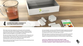 We’ve seen smart home solutions for a few years now but ultimately
none of them have been all that intelligent. This year companies pushed
beyond the hype of past years to bring together fragmented smart home
platforms that work together to truly make our lives easier.
We saw prices begin to drop for WiFi connected devices like refrigerators and
security systems. Also, the device types continue to increase, resulting in a
growing number of opportunities to make your home (and, with the
connected lawn mover, even your backyard) smarter.
Many products also leverage the power of voice command, something we saw
evolve and enhance this year.
So if you thought it was funny when Bluetooth headsets appeared and people
seemed to be talking to themselves, you’re in for plenty of entertainment as
new opportunities to talk to inanimate objects emerge.
With more ways to command our devices to work for us and with us (and with
each other), we’ll see partnerships evolve between hardware and software
suppliers, including automotive partners, to find new ways to make life better.
45% OF ALL AMERICANS EITHER OWN SMART HOME
TECHNOLOGY OR PLANTO INVEST IN IT IN 2016 (SOURCE:
COLDWELL BANKER® SMART HOME MARKETPLACE SURVEY).
CONNECTED HOME: LEARNINGTO
TALK AND HEAR EACH OTHER
 