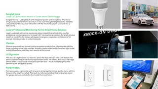 SengledVoice
(2016 CES InnovationAward in Smart HomeTechnology)
Sengled Voice is a LED light bulb with integrated speaker and microphone. This device
brings voice control and home security to every room through the light sockets: It enables
voice control of devices, voice interaction with the cloud and can pick up sounds like a
baby crying.
Lowe’s Professional Monitoring For Iris Smart Home Solution
Lowe’s partnered with central monitoring station United Central Control Inc. to offer
professional monitoring services for Lowe’s DIY Iris smarthome solutions. For an all-inclusive
month-to-month fee the station will dispatch emergency responders in the event of for
example intrusion, smoke or carbon monoxide.
iDevices
iDevices announced new HomeKit voice recognition products that fully integrate with the
home, including in-wall light switches, dimmers, power outlets and a connected light socket.
Its key differentiator, switches, don’t need to be on to work.
LG Signature
This new LG fridge has two key features. One is the door with LG’s Knock-On feature that
allows users to knock on the door to reveal what's inside. The other is Auto Door; the fridge
detects when a user’s foot is nearby and opens the door – but is smart enough to differ
between a user and a pet or a baby.
Ford/Amazon
Ford announced a partnership with Amazon to bring together the car and the home with the
Amazon Echo smart home hub. The result is a fully connected car that for example opens
the garage door and controls the thermostat from your home.
 