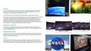 Ultra-D
Stream TV networks showcased Ultra-D, its award-winning proprietary hardware and
software solution that lets users watch content in adjustable 4K glasses-free 3D. The
technology is now shipping and available for pre-order.
LG Partnership to Proliferate 4K HDRTechnology and Content
LG Electronics announced a slew of partnerships with content providers, film studios and TV
technology companies to deliver high-quality high dynamic range (HDR) content to
consumers. This will allow users to make the most of LG's new OLED TVs as the perfect
platform for HDR content. For example, LG, Dolby and Netflix collaborated to create
high-quality 4K Dolby Vision HDR footage from Netflix's highly acclaimed Daredevil series
for LG OLED TVs – viewable to CES attendees at the LG booth.
G6 Signature OLEDTV
LG Electronics’ Signature G6 TV range feature incredibly flat-screen design and the
ground-breaking design is rightly dubbed ‘picture on glass’. It’s also mind-blowingly thin;
less than a tenth of an inch.
NASA/LG Partnership
LG Electronics announced a partnership with NASA for its Signature 4K OLED TV, giving
NASA its own channel to showcase high-dynamic-range video clips from space shot by
NASA and produced by Harmonic.
Atmos
Sony Pictures announced a partnership with Dolby to bring Atmos’ multi-directional
sound platform to some of Sony’s Ultra HD Blu-Rays. The first releases in early 2016 include
The Amazing Spider-Man 2, Salt, Hancock, Chappie, Pineapple Express and The Smurfs 2.
 