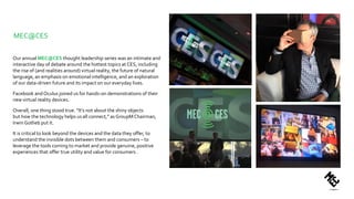 MEC@CES
Our annual MEC@CES thought leadership series was an intimate and
interactive day of debate around the hottest topics at CES, including
the rise of (and realities around) virtual reality, the future of natural
language, an emphasis on emotional intelligence, and an exploration
of our data-driven future and its impact on our everyday lives.
Facebook andOculus joined us for hands-on demonstrations of their
new virtual reality devices.
Overall, one thing stood true. “It’s not about the shiny objects
but how the technology helps us all connect,” as GroupM Chairman,
Irwin Gotlieb put it.
It is critical to look beyond the devices and the data they offer, to
understand the invisible dots between them and consumers – to
leverage the tools coming to market and provide genuine, positive
experiences that offer true utility and value for consumers .
 