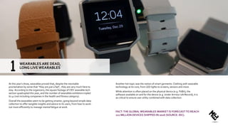 At this year’s show, wearables proved that, despite the inevitable
proclamation by some that “they are just a fad”, they are very much here to
stay. According to the organizers, the square footage of CES’ wearable tech
section quadrupled this year, and the number of wearables exhibitors tripled
to 41 (not including companies in the health and fitness category).
Overall the wearables seem to be getting smarter, going beyond simple data
collection to offer tangible insights and advice to its users, from how to work-
out more efficiently to manage mental fatigue at work.
Another hot topic was the notion of smart garments: Clothing with wearable
technology at its core, from LED lights to screens, sensors and more.
While attention is often placed on the physical device (e.g. FitBit), the
software available on and for the device (e.g. Under Armour UA Record), it is
as critical to ensure user utility combined with data collection.
FACT:THE GLOBAL WEARABLES MARKET IS FORECASTTO REACH
111 MILLION DEVICES SHIPPED IN 2016 (SOURCE: IDC).
WEARABLES ARE DEAD,
LONG LIVE WEARABLES
 