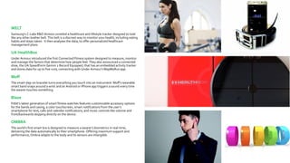 WELT
Samsung’s C-Labs R&D division unveiled a healthcare and lifestyle tracker designed to look
like any other leather belt. This belt is a discreet way to monitor your health, including eating
habits and steps taken. It then analyses the data, to offer personalized healthcare
management plans.
UA HealthBox
Under Armour introduced the first Connected Fitness system designed to measure, monitor
and manage the factors that determine how people feel. They also announced a connected
shoe, the UA SpeedForm Gemini 2 Record Equipped, that has an embedded activity tracker
and stores data for up to five runs, connecting with Under Armour’s MapMyRun app.
Moff
The smart slap-on bracelet turns everything you touch into an instrument. Moff’s wearable
smart band snaps around a wrist and an Android or iPhone app triggers a sound every time
the wearer touches something.
Blaze
Fitbit’s latest generation of smart fitness watches features customizable accessory options
for the bands and casing, a color touchscreen, smart notifications from the user’s
smartphone for text, calls and calendar notifications, and music controls like volume and
front/backwards skipping directly on the device.
OMBRA
The world’s first smart bra is designed to measure a wearer’s biometrics in real-time,
delivering the data automatically to their smartphone. Offering maximum support and
performance, Ombra adapts to the body and its sensors are intangible.
 