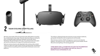 We knew virtual reality (VR) and augmented realty (AR) platforms would be
big, considering how many major consumer device launches are coming this
year, including Microsoft’s HoloLens, Facebook’s Oculus Rift, Sony’s
PlayStation VR and HTC/Valve’s HTC Vive. Yet, advancements in this space
also saw the introduction of a range of VR cameras and accessories.
Spherical cameras, known as 360-degree/3D video cameras, allow content
creators to capture VR-ready content and thus go beyond basic storytelling to
create immersive storytelling with the potential for distribution across more
platforms.
The medium is allowing brands and consumers to truly transport audiences,
gaining their full attention with an experience for all the senses.
What the future holds for VR/AR will depend on consumer and industrial
adoption. One thing is for sure, 2016 will be the year to prove whether VR and
AR are the next big thing or the next big gimmick.
THERE WERE OVER 40 EXHIBITORS FOCUSED ONTHIS IMMERSIVE
MULTIMEDIAWITHTHE GAMING ANDVIRTUAL REALITY
MARKETPLACE EXPANDING BY 77%.
VR/AR EVOLVING STORYTELLING
 