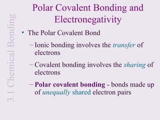 Polar Covalent Bonding and
                                Electronegativity
3.1 Chemical Bonding

                       • The Polar Covalent Bond
                         – Ionic bonding involves the transfer of
                           electrons
                         – Covalent bonding involves the sharing of
                           electrons
                         – Polar covalent bonding - bonds made up
                           of unequally shared electron pairs
 