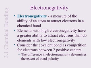 3.1 Chemical Bonding              Electronegativity
                       • Electronegativity - a measure of the
                         ability of an atom to attract electrons in a
                         chemical bond
                       • Elements with high electronegativity have
                         a greater ability to attract electrons than do
                         elements with low electronegativity
                       • Consider the covalent bond as competition
                         for electrons between 2 positive centers
                          – The difference in electronegativity determines
                            the extent of bond polarity
 
