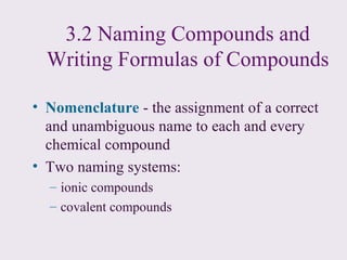 3.2 Naming Compounds and
  Writing Formulas of Compounds

• Nomenclature - the assignment of a correct
  and unambiguous name to each and every
  chemical compound
• Two naming systems:
  – ionic compounds
  – covalent compounds
 