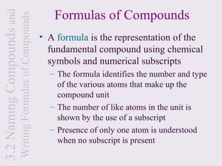 3.2 Naming Compounds and                                      Formulas of Compounds
                           Writing Formulas of Compounds
                                                           • A formula is the representation of the
                                                             fundamental compound using chemical
                                                             symbols and numerical subscripts
                                                             – The formula identifies the number and type
                                                               of the various atoms that make up the
                                                               compound unit
                                                             – The number of like atoms in the unit is
                                                               shown by the use of a subscript
                                                             – Presence of only one atom is understood
                                                               when no subscript is present
 